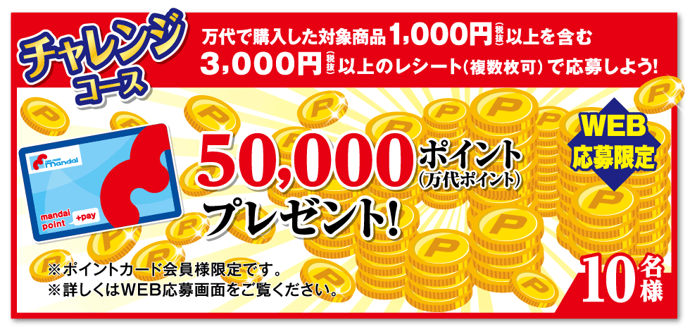 チャレンジコース 万代で購入した対象商品1,000円（税抜）以上を含む3,000円（税抜）以上のレシート（複数枚可）で応募しよう! 【WEB応募限定】50,000ポイント(万代ポイント)プレゼント!【10名様】※ポイントカード会員様限定です。※詳しくはWEB応募画面をご覧ください。