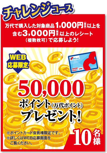 チャレンジコース 万代で購入した対象商品1,000円（税抜）以上を含む3,000円（税抜）以上のレシート（複数枚可）で応募しよう! 【WEB応募限定】50,000ポイント(万代ポイント)プレゼント!【10名様】※ポイントカード会員様限定です。※詳しくはWEB応募画面をご覧ください。