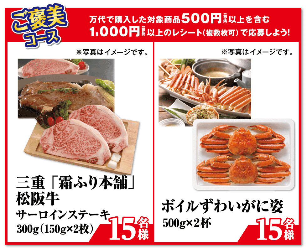 ご褒美コース 万代で購入した対象商品500円（税抜）以上を含む1,000円（税抜）以上のレシート（複数枚可）で応募しよう! 三重「霜ふり本舗」松阪牛 サーロインステーキ 300g（150g×2枚）【15名様】※写真はイメージです。/ボイルずわいがに姿 500g×2杯【15名様】※写真はイメージです。