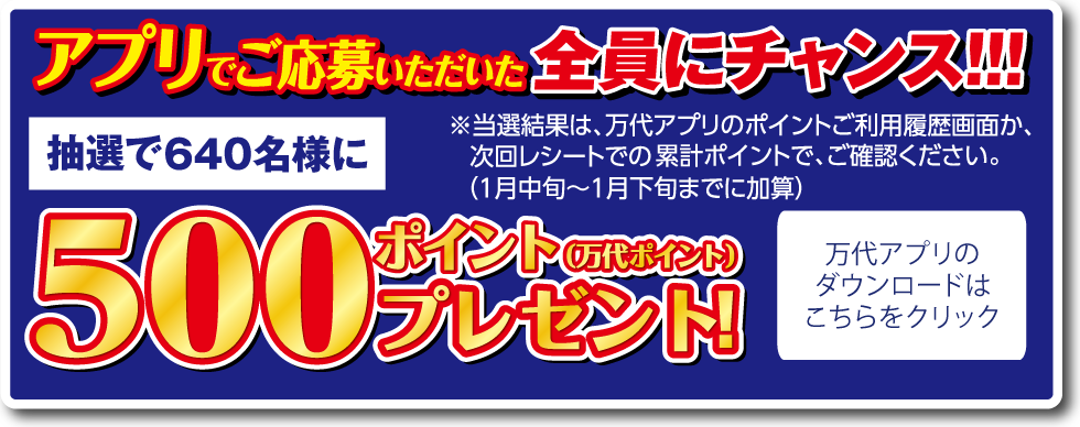 アプリでご応募いただいた全員にチャンス!!! 抽選で640名様に 500ポイント（万代ポイント）プレゼント! ※当選結果は、万代アプリのポイントご利用履歴画面か、次回レシートでの累計ポイントで、ご確認ください。（1月中旬～1月下旬までに加算） 万代アプリのダウンロードはこちらをクリック