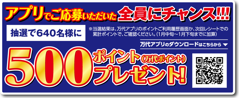 アプリでご応募いただいた全員にチャンス!!! 抽選で640名様に 500ポイント（万代ポイント）プレゼント! ※当選結果は、万代アプリのポイントご利用履歴画面か、次回レシートでの累計ポイントで、ご確認ください。（1月中旬～1月下旬までに加算） 万代アプリのダウンロードはこちらから